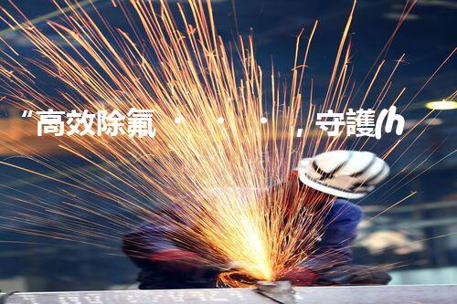“高效除氟，守護(hù)碧水藍(lán)天——廢水中氟離子處理新篇章”